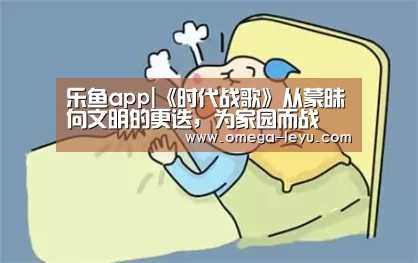 乐鱼app|《时代战歌》从蒙昧向文明的更迭, 为家园而战(图3) 乐鱼官网