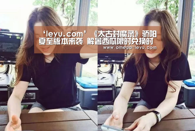 ‘leyu.com’《太古封魔录》骄阳夏至版本来袭 解暑西瓜限时兑换时装道具!(图4) 乐鱼app